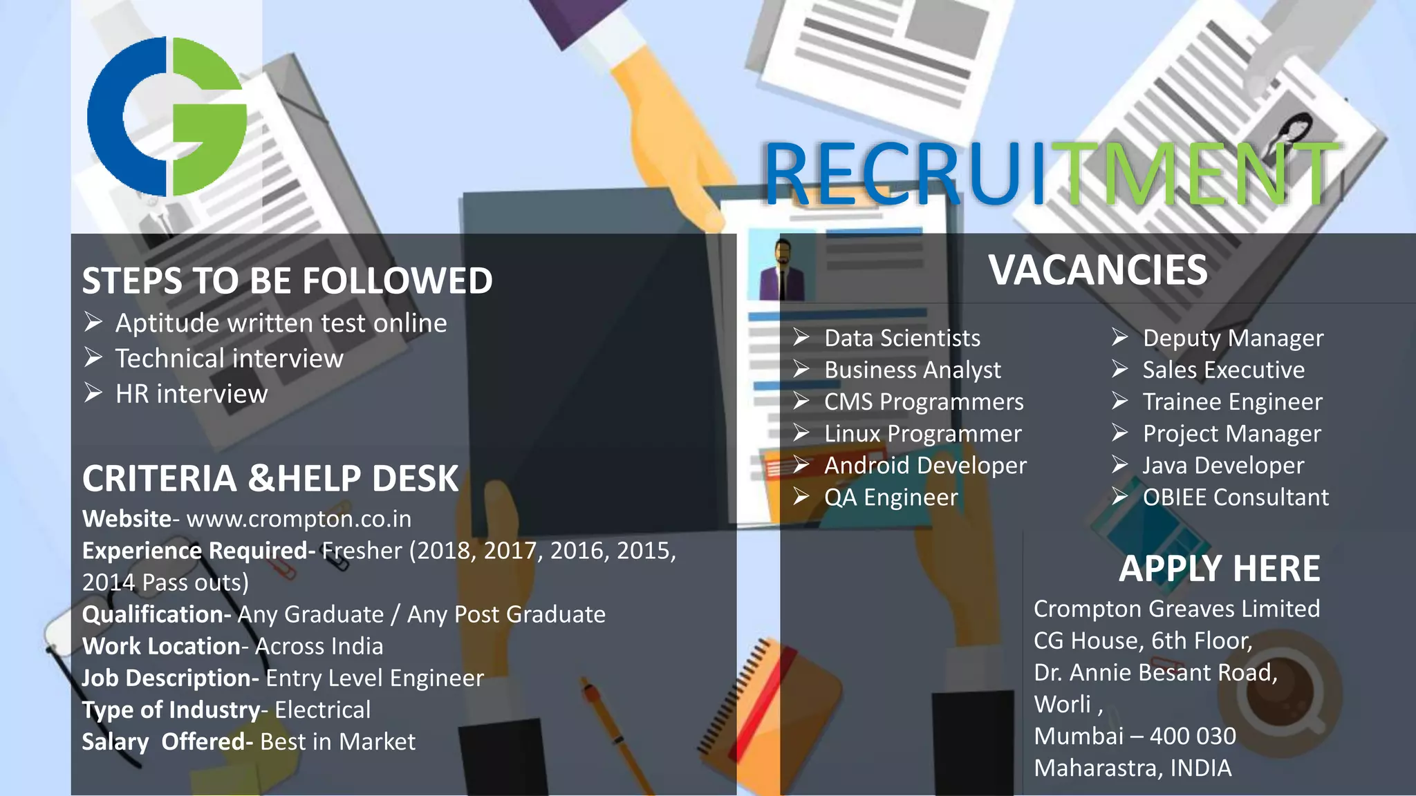 STEPS TO BE FOLLOWED
 Aptitude written test online
 Technical interview
 HR interview
CRITERIA &HELP DESK
Website- www.crompton.co.in
Experience Required- Fresher (2018, 2017, 2016, 2015,
2014 Pass outs)
Qualification- Any Graduate / Any Post Graduate
Work Location- Across India
Job Description- Entry Level Engineer
Type of Industry- Electrical
Salary Offered- Best in Market
 Data Scientists
 Business Analyst
 CMS Programmers
 Linux Programmer
 Android Developer
 QA Engineer
 Deputy Manager
 Sales Executive
 Trainee Engineer
 Project Manager
 Java Developer
 OBIEE Consultant
VACANCIES
APPLY HERE
Crompton Greaves Limited
CG House, 6th Floor,
Dr. Annie Besant Road,
Worli ,
Mumbai – 400 030
Maharastra, INDIA
RECRUITMENT
 