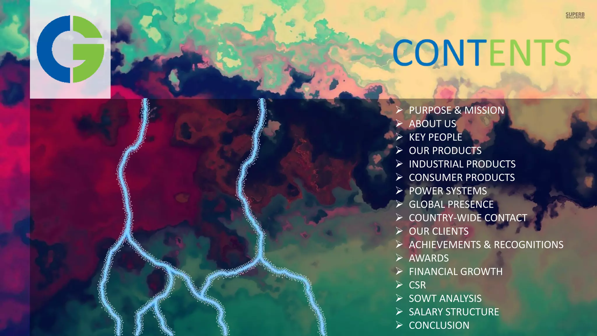  PURPOSE & MISSION
 ABOUT US
 KEY PEOPLE
 OUR PRODUCTS
 INDUSTRIAL PRODUCTS
 CONSUMER PRODUCTS
 POWER SYSTEMS
 GLOBAL PRESENCE
 COUNTRY-WIDE CONTACT
 OUR CLIENTS
 ACHIEVEMENTS & RECOGNITIONS
 AWARDS
 FINANCIAL GROWTH
 CSR
 SOWT ANALYSIS
 SALARY STRUCTURE
 CONCLUSION
 