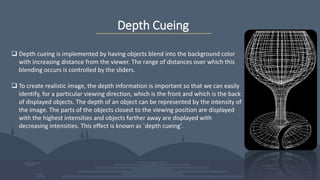 Depth Cueing
 Depth cueing is implemented by having objects blend into the background color
with increasing distance from the viewer. The range of distances over which this
blending occurs is controlled by the sliders.
 To create realistic image, the depth information is important so that we can easily
identify, for a particular viewing direction, which is the front and which is the back
of displayed objects. The depth of an object can be represented by the intensity of
the image. The parts of the objects closest to the viewing position are displayed
with the highest intensities and objects farther away are displayed with
decreasing intensities. This effect is known as `depth cueing'.
 