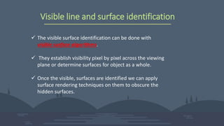 Visible line and surface identification
 The visible surface identification can be done with
visible surface algorithms.
 They establish visibility pixel by pixel across the viewing
plane or determine surfaces for object as a whole.
 Once the visible, surfaces are identified we can apply
surface rendering techniques on them to obscure the
hidden surfaces.
 