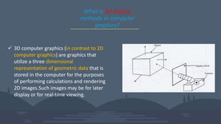 What is 3d display
methods in computer
graphics?
 3D computer graphics (in contrast to 2D
computer graphics) are graphics that
utilize a three dimensional
representation of geometric data that is
stored in the computer for the purposes
of performing calculations and rendering
2D images.Such images may be for later
display or for real-time viewing.
 