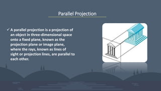 Parallel Projection
 A parallel projection is a projection of
an object in three-dimensional space
onto a fixed plane, known as the
projection plane or image plane,
where the rays, known as lines of
sight or projection lines, are parallel to
each other.
 