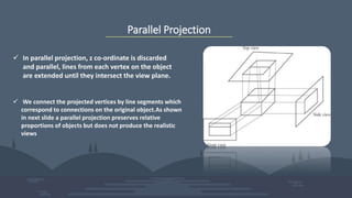 Parallel Projection
 In parallel projection, z co-ordinate is discarded
and parallel, lines from each vertex on the object
are extended until they intersect the view plane.
 We connect the projected vertices by line segments which
correspond to connections on the original object.As shown
in next slide a parallel projection preserves relative
proportions of objects but does not produce the realistic
views
 