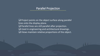 Parallel Projection
 Project points on the object surface along parallel
lines onto the display plane.
 Parallel lines are still parallel after projection.
 Used in engineering and architectural drawings.
 Views maintain relative proportions of the object.
 