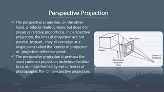 Perspective Projection
 The perspective projection, on the other
hand, produces realistic views but does not
preserve relative proportions. In perspective
projection, the lines of projection are not
parallel. Instead , they all converge at a
single point called the `center of projection'
or `projection reference point'.
 The perspective projection is perhaps the
most common projection technique familiar
to us as image formed by eye or lenses of
photographic flim on perspective projection.
 