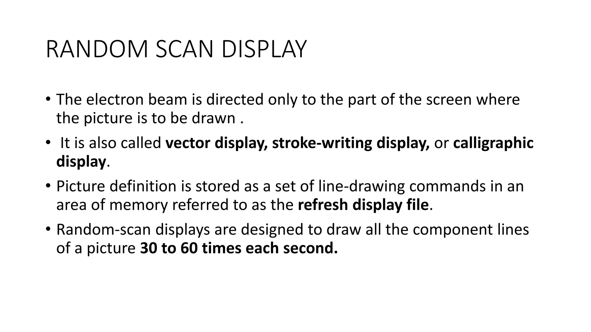 RANDOM SCAN DISPLAY
• The electron beam is directed only to the part of the screen where
the picture is to be drawn .
• It is also called vector display, stroke-writing display, or calligraphic
display.
• Picture definition is stored as a set of line-drawing commands in an
area of memory referred to as the refresh display file.
• Random-scan displays are designed to draw all the component lines
of a picture 30 to 60 times each second.
 