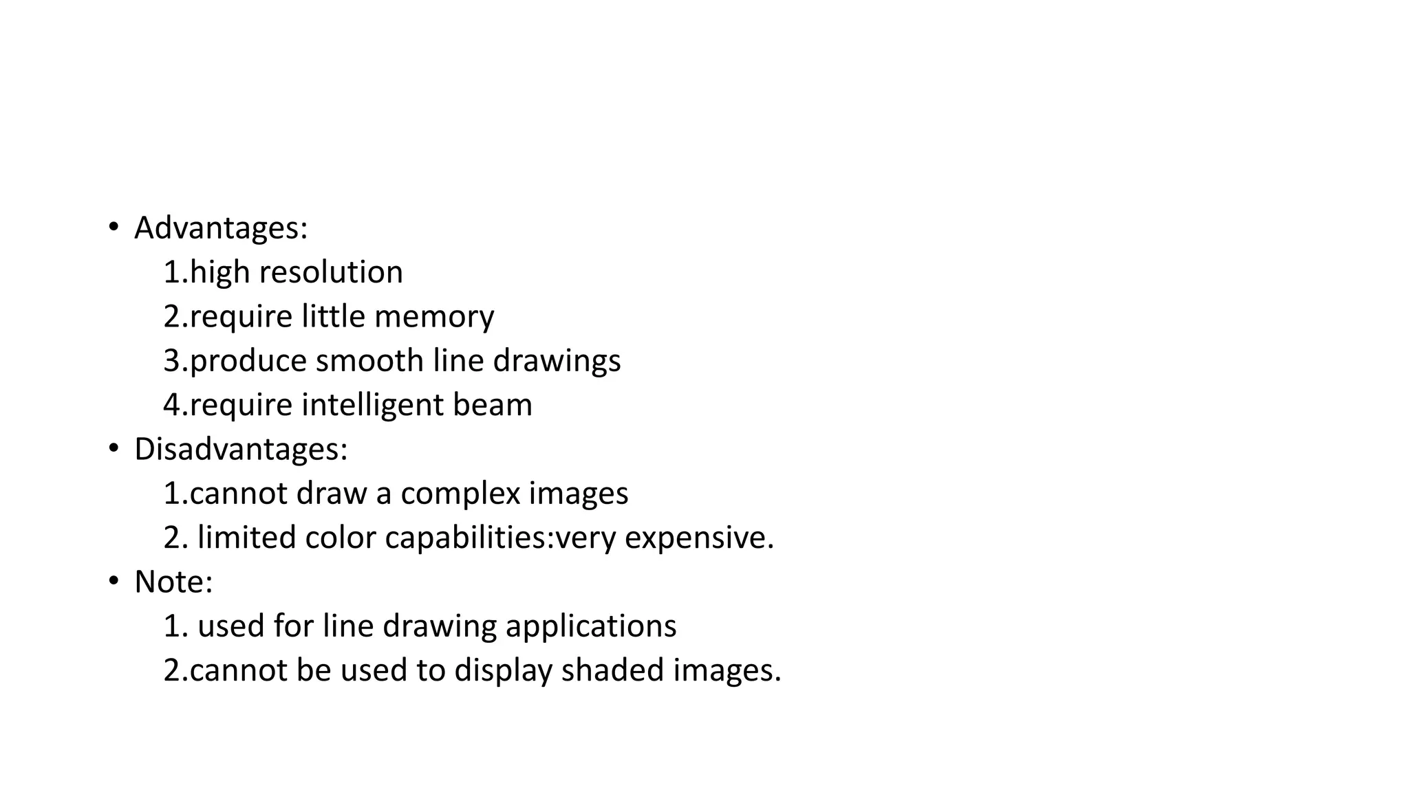 • Advantages:
1.high resolution
2.require little memory
3.produce smooth line drawings
4.require intelligent beam
• Disadvantages:
1.cannot draw a complex images
2. limited color capabilities:very expensive.
• Note:
1. used for line drawing applications
2.cannot be used to display shaded images.
 