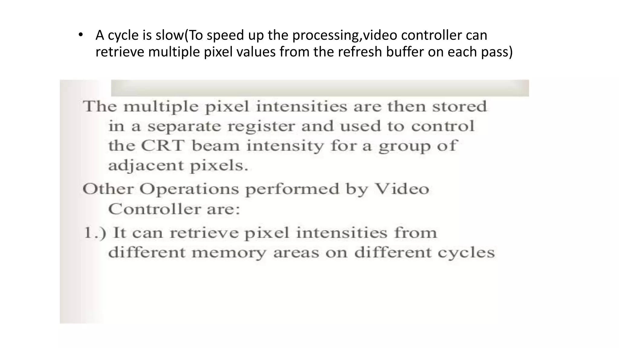 • A cycle is slow(To speed up the processing,video controller can
retrieve multiple pixel values from the refresh buffer on each pass)
 