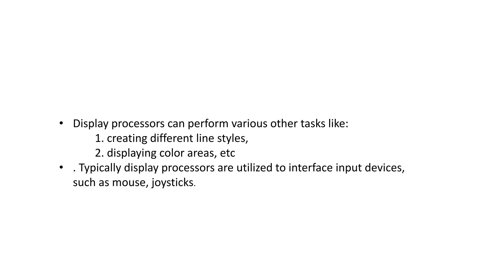 • Display processors can perform various other tasks like:
1. creating different line styles,
2. displaying color areas, etc
• . Typically display processors are utilized to interface input devices,
such as mouse, joysticks.
 