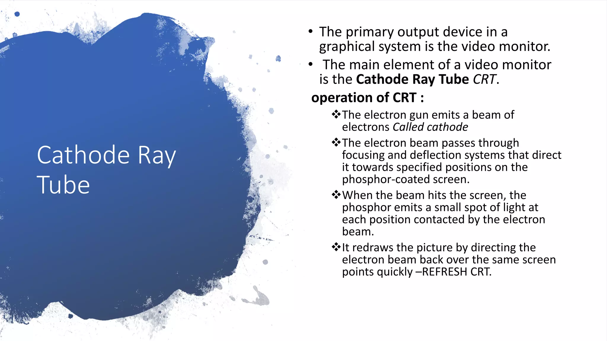 Cathode Ray
Tube
• The primary output device in a
graphical system is the video monitor.
• The main element of a video monitor
is the Cathode Ray Tube CRT.
operation of CRT :
The electron gun emits a beam of
electrons Called cathode
The electron beam passes through
focusing and deflection systems that direct
it towards specified positions on the
phosphor-coated screen.
When the beam hits the screen, the
phosphor emits a small spot of light at
each position contacted by the electron
beam.
It redraws the picture by directing the
electron beam back over the same screen
points quickly –REFRESH CRT.
 