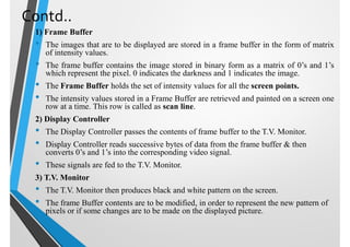 Contd..
1) Frame Buffer
• The images that are to be displayed are stored in a frame buffer in the form of matrix
of intensity values.
• The frame buffer contains the image stored in binary form as a matrix of 0’s and 1’s
which represent the pixel. 0 indicates the darkness and 1 indicates the image.
• The Frame Buffer holds the set of intensity values for all the screen points.
• The intensity values stored in a Frame Buffer are retrieved and painted on a screen one
row at a time. This row is called as scan line.
2) Display Controller
• The Display Controller passes the contents of frame buffer to the T.V. Monitor.
• Display Controller reads successive bytes of data from the frame buffer & then
converts 0’s and 1’s into the corresponding video signal.
• These signals are fed to the T.V. Monitor.
3) T.V. Monitor
• The T.V. Monitor then produces black and white pattern on the screen.
• The frame Buffer contents are to be modified, in order to represent the new pattern of
pixels or if some changes are to be made on the displayed picture.
 
