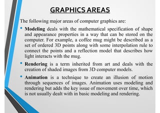 GRAPHICS AREAS
The following major areas of computer graphics are:
• Modeling deals with the mathematical specification of shape
and appearance properties in a way that can be stored on the
computer. For example, a coffee mug might be described as a
set of ordered 3D points along with some interpolation rule to
connect the points and a reflection model that describes how
light interacts with the mug.
• Rendering is a term inherited from art and deals with the
creation of shaded images from 3D computer models.
• Animation is a technique to create an illusion of motion
through sequences of images. Animation uses modeling and
rendering but adds the key issue of movement over time, which
is not usually dealt with in basic modeling and rendering.
 