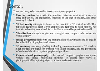 Contd..
There are many other areas that involve computer graphics.
• User interaction deals with the interface between input devices such as
mice and tablets, the application, feedback to the user in imagery, and other
sensory feedback.
• Virtual reality attempts to immerse the user into a 3D virtual world. This
typically requires at least stereo graphics and response to head motion. For
true virtual reality, sound and force feedback should be provided as well.
• Visualization attempts to give users insight into complex information via
visual display.
• Image processing deals with the manipulation of 2D images and is used in
both the fields of graphics and vision.
• 3D scanning uses range-finding technology to create measured 3D models.
Such models are useful for creating rich visual imagery, and the processing
of such models often requires graphics algorithms.
• Computational photography is the use of computer graphics, computer
vision, and image processing methods to enable new ways of
photographically capturing objects, scenes, and environments.
 