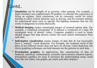 Contd..
• Simulation can be thought of as accurate video gaming. For example, a
flight simulator uses sophisticated 3D graphics to simulate the experience of
flying an airplane. Such simulations can be extremely useful for initial
training in safety-critical domains such as driving, and for scenario training
for experienced users such as specific fire-fighting situations that are too
costly or dangerous to create physically.
• Medical imaging creates meaningful images of scanned patient data. For
example, a computed tomography (CT) dataset is composed of a large 3D
rectangular array of density values. Computer graphics is used to create
shaded images that help doctors extract the most salient information from
such data.
• Information visualization creates images of data that do not necessarily
have a “natural” visual depiction. For example, the temporal trend of the
price of ten different stocks does not have an obvious visual depiction, but
clever graphing techniques can help humans see the patterns in such data.
• Presentation graphics: In applications like summarizing of data of
financial, statistical, mathematical, scientific and economic research reports,
presentation graphics are used. It increases the understanding using visual
tools like bar charts, line graphs, pie charts and other displays.
 