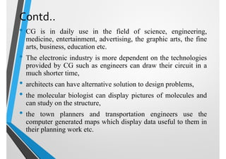 Contd..
• CG is in daily use in the field of science, engineering,
medicine, entertainment, advertising, the graphic arts, the fine
arts, business, education etc.
• The electronic industry is more dependent on the technologies
provided by CG such as engineers can draw their circuit in a
much shorter time,
• architects can have alternative solution to design problems,
• the molecular biologist can display pictures of molecules and
can study on the structure,
• the town planners and transportation engineers use the
computer generated maps which display data useful to them in
their planning work etc.
 