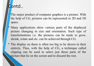 Contd..
• The major product of computer graphics is a picture. With
the help of CG, pictures can be represented in 2D and 3D
space.
• Many applications show various parts of the displayed
picture changing in size and orientation. Such type of
transformations i.e. the pictures can be made to grow,
shrink, rotate and etc. can be achieved through CG.
• The display on them is often too big to be shown in their
entirety. Thus, with the help of CG, a technique called
clipping can be used to select just those parts of the
picture that lie on the screen and to discard the rest.
 