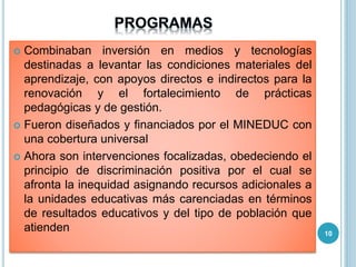  Combinaban inversión en medios y tecnologías
destinadas a levantar las condiciones materiales del
aprendizaje, con apoyos directos e indirectos para la
renovación y el fortalecimiento de prácticas
pedagógicas y de gestión.
 Fueron diseñados y financiados por el MINEDUC con
una cobertura universal
 Ahora son intervenciones focalizadas, obedeciendo el
principio de discriminación positiva por el cual se
afronta la inequidad asignando recursos adicionales a
la unidades educativas más carenciadas en términos
de resultados educativos y del tipo de población que
atienden 10
 