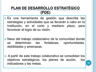  Es una herramienta de gestión que describe las
estrategias y actividades que se llevarán a cabo en la
Institución, en el corto y mediano plazo, para
favorecer el logro de su visión.
 Nace del trabajo colaborativo de la comunidad donde
se determinan las fortalezas, oportunidades,
debilidades y amenazas.
 A partir de este trabajo colaborativo se consolidan los
objetivos estratégicos, los planes de acción, los
indicadores y las metas. 12
 