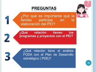 ¿Por qué es importante que la
familia participe en la
elaboración del PEI?
¿Qué relación tienen los
programas y proyectos con el PEI?
¿Qué relación tiene el análisis
FODA con el Plan de Desarrollo
estratégico ( PDE)?
16
 