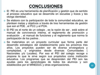  El PEI es una herramienta de planificación y gestión que da sentido
al proceso educativo que se desarrolla en escuelas y liceos y les
otorga identidad .
 Se elabora con la participación de toda la comunidad educativa, se
plantean metas y objetivos a través de tres herramientas de gestión
que son el PDE , el PCC y el POA.
 El PEI es el norte de un colegio , es la razón de ser , está sobre el
manual de convivencia interna, el reglamento de promoción y
evaluación , el manual de funciones y el reglamento que norma la
participación de los padres .
 Se materializa en un proyecto curricular que forma parte del
desarrollo estratégico del establecimiento para los próximos tres
años. Los proyectos pueden ser de diversa envergadura y
complejidad, y originados desde diversas Comunidades (
Nacionales y/o Locales). Por eso el PEI del colegio recoge o
propone lo que le sirve según sus propósitos como institución
educativa. Los programas que se desprenden del PEI son las
ayudas para los aprendizajes de todos los alumnos y son
establecidos por el MINEDUC y otras organizaciones. 17
 