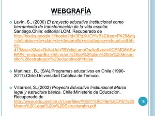  Lavín, S., (2000) El proyecto educativo institucional como
herramienta de transformación de la vida escolar.
Santiago,Chile: editorial LOM. Recuperado de
http://books.google.cl/books?id=3PgXUOYlvBkC&pg=PA25&dq
=definicion+de+plan+de+desarrollo+estrategico+educativo&hl=
es-
419&sa=X&ei=QrAaUubTBYeligLanoGwAg&ved=0CEMQ6AEw
BA#v=onepage&q=definicion%20de%20plan%20de%20desarr
ollo%20estrategico%20educativo&f=false
 Martinez , B., (S/A).Programas educativos en Chile (1990-
2011).Chile:Universidad Católica de Temuco.
 Villarroel, S.,(2002) Proyecto Educativo Institucional Marco
legal y estructura básica. Chile:Ministerio de Educación.
Recuperado de
http://www.educarchile.cl/Userfiles/P0001%5CFile%5CPEI%20
Marco%20Legal%20y%20Estructurabn.pdf
18
 