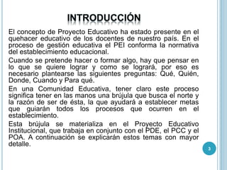 El concepto de Proyecto Educativo ha estado presente en el
quehacer educativo de los docentes de nuestro país. En el
proceso de gestión educativa el PEI conforma la normativa
del establecimiento educacional.
Cuando se pretende hacer o formar algo, hay que pensar en
lo que se quiere lograr y como se logrará, por eso es
necesario plantearse las siguientes preguntas: Qué, Quién,
Donde, Cuando y Para qué.
En una Comunidad Educativa, tener claro este proceso
significa tener en las manos una brújula que busca el norte y
la razón de ser de ésta, la que ayudará a establecer metas
que guiarán todos los procesos que ocurren en el
establecimiento.
Esta brújula se materializa en el Proyecto Educativo
Institucional, que trabaja en conjunto con el PDE, el PCC y el
POA. A continuación se explicarán estos temas con mayor
detalle.
3
 