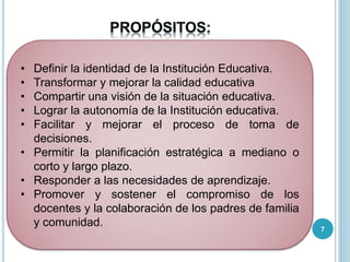 • Definir la identidad de la Institución Educativa.
• Transformar y mejorar la calidad educativa
• Compartir una visión de la situación educativa.
• Lograr la autonomía de la Institución educativa.
• Facilitar y mejorar el proceso de toma de
decisiones.
• Permitir la planificación estratégica a mediano o
corto y largo plazo.
• Responder a las necesidades de aprendizaje.
• Promover y sostener el compromiso de los
docentes y la colaboración de los padres de familia
y comunidad. 7
 