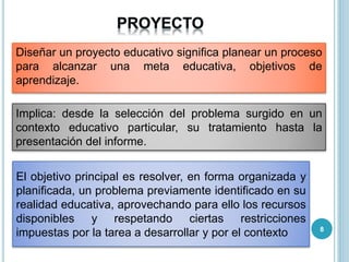 Diseñar un proyecto educativo significa planear un proceso
para alcanzar una meta educativa, objetivos de
aprendizaje.
Implica: desde la selección del problema surgido en un
contexto educativo particular, su tratamiento hasta la
presentación del informe.
El objetivo principal es resolver, en forma organizada y
planificada, un problema previamente identificado en su
realidad educativa, aprovechando para ello los recursos
disponibles y respetando ciertas restricciones
impuestas por la tarea a desarrollar y por el contexto 8
 