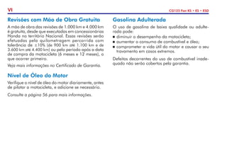 CG125 Fan KS • ES • ESD
VI
Revisões com Mão de Obra Gratuita
A mão de obra das revisões de 1.000 km e 4.000 km
é gratuita, desde que executadas em concessionárias
Honda no território Nacional. Essas revisões serão
efetuadas pela quilo­
metragem percorrida com
tolerância de ±10% (de 900 km até 1.100 km e de
3.600 km até 4.400 km) ou pelo período após a data
de compra da motocicleta (6 meses e 12 meses), o
que ocorrer primeiro.
Veja mais informações no Certificado de Garantia.
Nível de Óleo do Motor
Verifique o nível de óleo do motor diariamente, antes
de pilotar a motocicleta, e adicione se necessário.
Consulte a página 56 para mais in­
for­
mações.
Gasolina Adulterada
O uso de gasolina de baixa qualidade ou adulte-
rada pode:
	 diminuir o desempenho da motocicleta;
	 aumentar o consumo de combustível e óleo;
	 comprometer a vida útil do motor e causar o seu
travamento em casos extremos.
Defeitos decorrentes do uso de combustível inade-
quado não serão cobertos pela garantia.
 