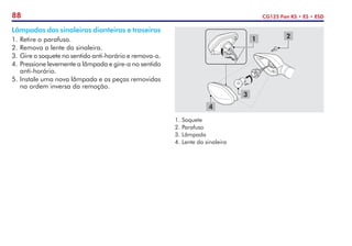 88 CG125 Fan KS • ES • ESD
Lâmpadas das sinaleiras dianteiras e traseiras
1.	Retire o parafuso.
2.	Remova a lente da sinaleira.
3.	Gire o soquete no sentido anti-horário e remova-o.
4.	Pressione levemente a lâmpada e gire-a no sentido
anti-horário.
5.	Instale uma nova lâmpada e as peças removidas
na ordem inversa da remoção.
1.	Soquete
2.	Parafuso
3.	Lâmpada
4.	Lente da sinaleira
1 2
3
4
 