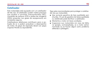 93
CG125 Fan KS • ES • ESD
Catalisador
Esta motocicleta está equipada com um catalisador
de três vias. O catalisador contém metais preciosos
que ajudam a converter hidrocarbonetos (HC),
monóxido de carbono (CO) e óxidos de nitrogênio
(NOx) presentes nos gases de escapamento em
compostos seguros.
Catalisadores defeituosos contribuem para a po-
luição do ar e podem prejudicar o desempenho
do motor. As peças de reposição devem ser peças
originais Honda ou equivalentes.
Siga estas recomendações para proteger o catalisa-
dor de sua motocicleta.
P	 Use somente gasolina de boa qualidade sem
chumbo. O uso de gasolina de baixa qualidade
ou adulterada pode danificar o catalisador.
P	 Mantenha o motor em boas condições.
P	 Inspecione sua motocicleta em caso de falha
na ignição, contraexplosão, se o motor estiver
morrendo ou se houver algum outro problema
afetando a pilotagem.
 