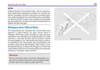 95
CG125 Fan KS • ES • ESD
NOTA
A Moto Honda da Amazônia Ltda. não se responsa-
biliza pelo frete, estadia do condutor ou veículo, por
danos causados durante improvisos emergenciais,
nem pelo transporte da motocicleta para a assistên-
cia técnica devido à pane que impeça a locomoção
ou execução das revisões periódicas estipuladas na
Tabela de Manutenção.
Reboque para Motocicletas
Os dispositivos de reboque de motocicletas que
apoiam a roda traseira no solo, assim como o
reboque utilizando corda cambão ou cabo de aço,
não devem ser utilizados em hipótese alguma. Caso
contrário, a bomba de óleo não funcionará. Como
as engrenagens e os rolamentos dos eixos primário
e secundário da transmissão são lubrificados sob
pressão, estes serão danificados. Além disso, a sus-
pensão dianteira, a coluna de direção e o chassi da
motocicleta não foram dimensionados para suportar
esforços e vibrações nesse sentido.
Atenção
Danos causados pelo uso de tais dispositivos ou
de outros equipamentos não recomendados pela
Honda não serão cobertos pela garantia.
(Figura ilustrativa)
 