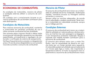 96 CG125 Fan KS • ES • ESD
ECONOMIA DE COMBUSTÍVEL
As condições da motocicleta, maneira de pilotar
e condições externas afetam o consumo de com-
bustível.
Os cuidados com o amaciamento durante os pri-
meiros quilômetros de uso também contribuem para
este desempenho.
Condições da Motocicleta
Para máxima economia de combustível, mantenha
a motocicleta em perfeitas condições de uso e
utilize somente combustível de boa qualidade.
Use somente peças originais Honda e efetue todos
os serviços de manutenção necessários nos intervalos
especificados, principalmente a regulagem do car-
burador e verificação do sistema de escapamento.
Verifique frequentemente a pressão e o desgaste dos
pneus. O uso de pneus desgastados ou com pressão
incorreta aumenta o consumo de combustível.
Maneira de Pilotar
O consumo de combustível será menor se a motoci-
cleta for pilotada de forma moderada. Acelerações
rápidas, manobras bruscas ou frenagens severas
aumentam o consumo.
Sempre utilize as marchas adequadas, de acordo
com a velocidade, e acelere suavemente. Tente man-
ter a motocicleta em velocidade constante, sempre
que o tráfego permitir.
Condições Externas
O consumo de combustível será menor se a motoci-
cleta for pilotada em rodovias planas e de boa estru-
tura, ao nível do mar, sem passageiro ou bagagem,
e com temperatura ambiente moderada. Roupas e
capacete sob medida também contribuem para a
economia de combustível.
O consumo será sempre maior com o motor frio.
Porém, não há necessidade de deixá-lo em mar-
cha lenta por um longo período para aquecê-lo.
A motocicleta poderá ser pilotada aproximadamente
um minuto após ligar o motor, não importando a
temperatura externa. O motor se aquecerá mais ra-
pidamente e a economia de combustível será maior.
 