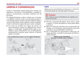 97
CG125 Fan KS • ES • ESD
LIMPEZA E CONSERVAÇÃO
Limpe a motocicleta regularmente para manter sua
aparência, aumentar a durabilidade e proteger a
pintura, componentes cromados, plásticos ou de
borracha.
Em regiões litorâneas, onde o contato com a maresia
e umidade é intenso, tanto a conservação quanto a
manutenção devem receber atenção especial. Após o
uso da motocicleta nessas regiões, remova imediata-
mente os elementos agressivos para evitar oxidação.
P	 Em caso de contato com água de chuva, ou
após atravessar riachos ou alagamentos, lave e
seque a motocicleta imediatamente após o uso.
Aplique spray antioxidante nos amortecedores,
escapamento (inclusive parte interna) e demais
peças cromadas.
NOTA
Aplique spray antioxidante somente com o motor frio.
O excesso pode ser retirado após 24 horas.
! Cuidado
Não aplique spray antioxidante nas regiões pró-
ximas aos freios.
P	 Elimine o acúmulo de poeira, terra, barro, areia
e pedras. O atrito de pedras e areia pode afetar
a pintura.
P	 Remova materiais estranhos dos componentes de
fricção, como tambores e discos de freio, para não
prejudicar sua durabilidade e eficiência.
P	 Se a motocicleta for permanecer inativa por um
longo período, consulte Conservação de Motoci-
cletas Inativas.
(figura ilustrativa)
Lave imediatamente após o uso em regiões litorâneas!
(figura ilustrativa)
Aplique spray antioxidante
nas peças cromadas após a lavagem.
 