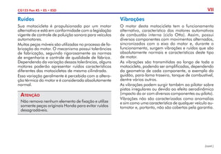 CG125 Fan KS • ES • ESD VII
Ruídos
Sua motocicleta é propulsionada por um motor
alternativo e está em conformidade com a legislação
vigente de controle de poluição sonora para veículos
automotores.
Muitas peças móveis são utilizadas no processo de fa-
bricação do motor. O mecanismo possui tolerâncias
de fabricação, seguindo rigorosamente as normas
de engenharia e controle de qualidade de fábrica.
Dependendo da variação dessas tolerâncias, alguns
motores poderão apresentar ruídos característicos
diferentes das motocicletas de mesma cilindrada.
Essa variação geralmente é percebida com a altera-
ção térmica do motor e é considerada absolutamente
normal.
Atenção
Não remova nenhum elemento de fixação e utilize
somente peças originais Honda para evitar ruídos
desagradáveis.
Vibrações
O motor desta motocicleta tem o funcionamento
alternativo, característico dos motores automotivos
de combustão interna (ciclo Otto). Assim, possui
diversos componentes com movimentos alternados,
sincronizados com o eixo do motor e, durante o
funcionamento, surgem vibrações e ruídos que são
absolutamente normais e característicos deste tipo
de motor.
As vibrações são transmitidas ao longo de toda a
motocicleta, podendo ser amplificadas, dependendo
da geometria de cada componente, a exemplo do
guidão, para-lama traseiro, tanque de combustível,
dentre vários outros.
As vibrações podem surgir também ao pilotar sobre
pistas irregulares ou devido ao efeito aerodinâmico
(impacto do ar com diversos componentes ou piloto).
Vibrações não são caracterizadas como anomalias
e sim como uma característica de qualquer veículo au-
tomotor e, portanto, não são cobertas pela garantia.
(cont.)
 