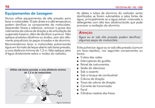 98 CG125 Fan KS • ES • ESD
Equipamentos de Lavagem
Nunca utilize equipamentos de alta pressão para
lavar a motocicleta. O jato direto e a alta temperatura
podem dani­
ficar os componentes da motocicleta,
desprender faixas e adesivos, remover a graxa dos
rolamentos da coluna de direção e da articu­
lação da
suspensão traseira, além de danificar a pintura. Não
aplique produtos alcalinos ou ácidos, pois são alta-
mente prejudiciais às peças zincadas e de alumínio.
Recomendamos lavar a motocicleta pulverizando
água em formato de leque aberto sob baixa pressão,
a uma distância mínima de 1,2 m. Não aplique jatos
d’água diretamente sobre o núcleo do radiador.
(figura ilustrativa)
Utilize sob baixa pressão, a uma distância mínima
de 1,2 m da motocicleta.
As aletas e tubos de alumínio do radiador serão
danificados se forem submetidos a jatos fortes de
água, principalmente se a água estiver misturada a
detergentes com alto teor alcalino/ácido que pode
provocar a oxidação do alumínio.
Atenção
Água ou ar sob alta pressão podem danificar
algumas peças da motocicleta.
Evite pulverizar água ou ar sob alta pressão (comum
em lava-rápidos), nos seguintes componentes ou
locais:
P	 Cubos das rodas
P	 Interruptores do guidão
P	 Painel de instrumentos
P	 Saída do silencioso
P	 Sob o assento
P	 Sob o tanque de combustível
P	 Coluna de direção
P	 Trava da coluna de direção
P	 Corrente de transmissão
P	 Farol
P	 Cilindros mestres dos freios
 