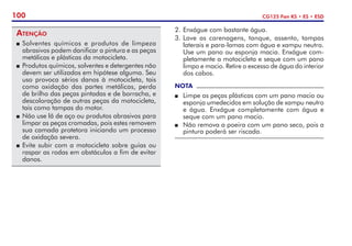 100 CG125 Fan KS • ES • ESD
Atenção
P	Solventes químicos e produtos de limpeza
abrasivos podem danificar a pintura e as peças
metálicas e plásticas da motocicleta.
P	 Produtos químicos, solventes e detergentes não
devem ser utilizados em hipótese alguma. Seu
uso provoca sérios danos à motocicleta, tais
como oxidação das partes metálicas, perda
de brilho das peças pintadas e de borracha, e
descoloração de outras peças da motocicleta,
tais como tampas do motor.
P	Não use lã de aço ou produtos abrasivos para
limpar as peças cromadas, pois estes removem
sua camada protetora iniciando um processo
de oxidação severa.
P	Evite subir com a motocicleta sobre guias ou
raspar as rodas em obstáculos a fim de evitar
danos.
2. 	
Enxágue com bastante água.
3. 	
Lave as carenagens, tanque, assento, tampas
laterais e para-lamas com água e xampu neutro.
Use um pano ou esponja macia. Enxágue com-
pletamente a motocicleta e seque com um pano
limpo e macio. Retire o excesso de água do interior
dos cabos.
NOTA
P	 Limpe as peças plásticas com um pano macio ou
esponja umedecidos em solução de xampu neutro
e água. Enxágue completamente com água e
seque com um pano macio.
P	 Não remova a poeira com um pano seco, pois a
pintura poderá ser riscada.
 
