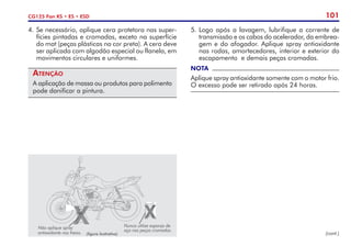 101
CG125 Fan KS • ES • ESD
(figura ilustrativa)
Nunca utilize esponja de
aço nas peças cromadas.
Não aplique spray
antioxidante nos freios.
4. 	
Se necessário, aplique cera protetora nas super-
fícies pintadas e cromadas, exceto na superfície
do mat (peças plásticas na cor preta). A cera deve
ser aplicada com algodão especial ou flanela, em
movimentos circulares e uniformes.
Atenção
A aplicação de massa ou produtos para polimento
pode danificar a pintura.
5. 	
Logo após a lavagem, lubrifique a corrente de
transmissão e os cabos do acelerador, da embrea­
gem e do afogador. Aplique spray antioxidante
nas rodas, amortecedores, interior e exterior do
escapamento e demais peças cromadas.
NOTA
Aplique spray antioxidante somente com o motor frio.
O excesso pode ser retirado após 24 horas.
(cont.)
 