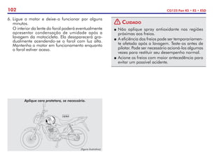 102 CG125 Fan KS • ES • ESD
(figura ilustrativa)
Aplique cera protetora, se necessário.
6. 	
Ligue o motor e deixe-o funcionar por alguns
minutos.
	 O interior da lente do farol poderá eventualmente
apresentar condensação de umidade após a
lavagem da motocicleta. Ela desaparecerá gra-
dualmente acendendo-se o farol com luz alta.
Mantenha o motor em funcionamento enquanto
o farol estiver aceso.
! Cuidado
P	Não aplique spray antioxidante nas regiões
próximas aos freios.
P	 A eficiência dos freios pode ser temporariamen-
te afetada após a lavagem. Teste-os antes de
pilotar. Pode ser necessário acioná-los algumas
vezes para restituir seu desempenho normal.
P	Acione os freios com maior antecedência para
evitar um possível acidente.
 