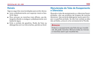 103
CG125 Fan KS • ES • ESD
Manutenção do Tubo de Escapamento
e Silencioso
Quando o tubo de escapamento e o silencioso forem
pintados, não use produtos de limpeza de cozinha
abrasivos. Use somente detergente neutro para lim-
par a superfície pintada. Se não tiver certeza se eles
são pintados, procure uma concessionária Honda.
Atenção
Embora o escapamento seja feito de aço inoxidá-
vel, ele pode manchar. Remova todas as marcas
e manchas assim que visualizá-las.
Painéis
Siga as seguintes recomendações para evitar danos:
P	 Lave cuidadosamente com esponja macia e bas-
tante água.
P	 Para remover as manchas mais difíceis, use de-
tergente diluído e enxágue cuidadosamente com
bastante água.
P	 Evite o contato de gasolina, fluido de freio ou
detergentes com os instrumentos, painéis ou farol.
 