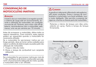 104 CG125 Fan KS • ES • ESD
CONSERVAÇÃO DE
MOTOCICLETAS INATIVAS
Atenção
A bateria de sua motocicleta é carregada quando
o sistema de carga está em funcionamento, du-
rante a utilização da motocicleta, em condições
normais de uso. Portanto, para maior vida útil da
bateria, recomendamos usar a motocicleta, pelo
menos, uma vez por semana por 10 minutos.
Antes de armazenar a motocicleta, efetue todos os
reparos necessários. Caso contrário, esses reparos
podem ser esquecidos quando a motocicleta for
novamente utilizada.
Se a motocicleta for permanecer inativa por um
longo período, deve-se tomar certos cuidados para
reduzir os efeitos de deterioração causados pela não
utilização da motocicleta.
1. 	
Troque o óleo do motor.
2. 	
Drene o tanque de combustível num recipiente
adequado.
NOTA
Se a motocicleta for permanecer inativa por mais de
1 mês, certifique-se de drenar o carburador para ga-
rantir o funcionamento adequado do motor, quando
a motocicleta voltar a ser utilizada.
! Cuidado
A gasolina é altamente inflamável e até explosiva,
sob certas condições. Drene o tanque de com-
bustível e o carburador num local ventilado, com
o motor desligado. Não permita a presença de
cigarros, chamas ou faíscas perto da motocicleta.
	 Pulverize o interior do tanque com óleo antio-
xidante em spray. Feche a tampa do tanque
firmemente.
Recomendações para motocicletas inativas
Troque o óleo
do motor.
Lubrifique
a corrente
com óleo.
Drene o tanque.
(figura ilustrativa)
 
