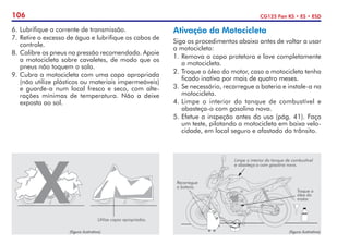 106 CG125 Fan KS • ES • ESD
6. 	
Lubrifique a corrente de transmissão.
7.	Retire o excesso de água e lubrifique os cabos de
controle.
8.	Calibre os pneus na pressão recomendada. Apoie
a motocicleta sobre cavaletes, de modo que os
pneus não toquem o solo.
9. Cubra a motocicleta com uma capa apropriada
(não utilize plásticos ou materiais impermeáveis)
e guarde-a num local fresco e seco, com alte-
rações mínimas de temperatura. Não a deixe
exposta ao sol.
Ativação da Motocicleta
Siga os procedimentos abaixo antes de voltar a usar
a motocicleta:
1.	Remova a capa protetora e lave completamente
a motocicleta.
2.	Troque o óleo do motor, caso a motocicleta tenha
ficado inativa por mais de quatro meses.
3.	Se necessário, recarregue a bateria e instale-a na
motocicleta.
4.	Limpe o interior do tanque de combustível e
abasteça-o com gasolina nova.
5.	Efetue a inspeção antes do uso (pág. 41). Faça
um teste, pilotando a motocicleta em baixa velo-
cidade, em local seguro e afastado do trânsito.
(figura ilustrativa)
Utilize capas apropriadas.
Recarregue
a bateria.
Troque o
óleo do
motor.
(figura ilustrativa)
Limpe o interior do tanque de combustível
e abasteça-o com gasolina nova.
 