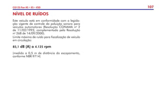 107
CG125 Fan KS • ES • ESD
NÍVEL DE RUÍDOS
Este veículo está em conformidade com a legisla-
ção vigente de controle da poluição sonora para
veículos automotores (Resolução CONAMA no
2
de 11/02/1993, complementada pela Resolução
no
268 de 14/09/2000).
Limite máximo de ruído para fiscalização de veículo
em circulação:
85,1 dB (A) a 4.125 rpm
(medido a 0,5 m de distância do escapamento,
conforme NBR-9714)
 