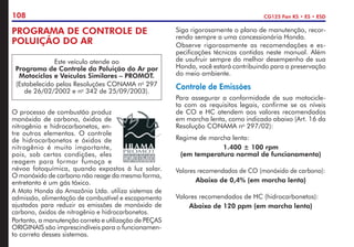 108 CG125 Fan KS • ES • ESD
O processo de combustão produz
monóxido de carbono, óxidos de
nitrogênio e hidrocarbonetos, en-
tre outros elementos. O controle
de hidrocarbonetos e óxidos de
nitrogênio é muito importante,
pois, sob certas condições, eles
reagem para formar fumaça e
névoa fotoquímica, quando expostos à luz solar.
O monóxido de carbono não reage da mesma forma,
entretanto é um gás tóxico.
A Moto Honda da Amazônia Ltda. utiliza sistemas de
admissão, alimentação de combustível e escapamento
ajustados para reduzir as emissões de monóxido de
carbono, óxidos de nitrogênio e hidrocarbonetos.
Portanto, a manutenção correta e utilização de PEÇAS
ORIGINAIS são imprescindíveis para o funcionamen-
to correto desses sistemas.
PROGRAMA DE CONTROLE DE
POLUIÇÃO DO AR
Este veículo atende ao
Programa de Controle da Poluição do Ar por
Motociclos e Veículos Similares – PROMOT.
(Estabelecido pelas Resoluções CONAMA no
297
de 26/02/2002 e no
342 de 25/09/2003).
Siga rigorosamente o plano de manutenção, recor-
rendo sempre a uma concessionária Honda.
Observe rigorosamente as recomendações e es-
pecificações técnicas contidas neste manual. Além
de usufruir sempre do melhor desempenho de sua
Honda, você estará contribuindo para a preservação
do meio ambiente.
Controle de Emissões
Para assegurar a conformidade de sua motocicle-
ta com os requisitos legais, confirme se os níveis
de CO e HC atendem aos valores recomendados
em marcha lenta, como indicado abaixo (Art. 16 da
Resolução CONAMA no
297/02):
Regime de marcha lenta:
1.400 ± 100 rpm
(em temperatura normal de funcionamento)
Valores recomendados de CO (monóxido de carbono):
Abaixo de 0,4% (em marcha lenta)
Valores recomendados de HC (hidrocarbonetos):
Abaixo de 120 ppm (em marcha lenta)
 