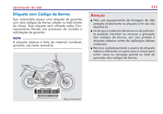 111
CG125 Fan KS • ES • ESD
Etiqueta com Código de Barras
Sua motocicleta possui uma etiqueta de garantia
com dois códigos de barras colada no lado direito
do chassi. Essa etiqueta será utilizada pelas Con-
cessionárias Honda nos processos de revisões e
solicitações de garantia.
NOTA
A etiqueta adesiva é feita de material inviolável,
portanto, não tente removê-la.
Atenção
P	Não use equipamento de lavagem de alta
pressão diretamente na etiqueta a fim de não
danificá-la.
P	 Lã de aço e materiais abrasivos ou de polimen-
to poderão manchar ou remover a gravação
dos códigos de barras, por isso proteja a
etiqueta adesiva antes da aplicação desses
materiais.
P	Remova cuidadosamente a poeira da etiqueta
adesiva utilizando um pano seco e macio para
evitar riscos ou remoção parcial ou total da
gravação dos códigos de barras.
(figura ilustrativa)
 