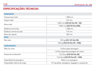 112 CG125 Fan KS • ES • ESD
ESPECIFICAÇÕES TÉCNICAS
DIMENSÕES
Comprimento total 1.980 mm
Largura total 737 mm
Altura total
1.062 mm (CG125 Fan KS • ES)
1.069 mm (CG125 Fan ESD)
Distância entre eixos 1.308 mm
Distância mínima do solo 174 mm
Altura do assento 782 mm
PESO
Peso seco 105 kg (CG 125 Fan KS)
106 kg (CG125 Fan ES • ESD)
CAPACIDADES
Óleo do motor 1,0 litro (após drenagem)
1,2 litros (após desmontagem do motor)
Tanque de combustível 15,2 litros (CG125 Fan KS)
15,4 litros (CG125 Fan ES • ESD)
Capacidade de passageiro Piloto e um passageiro
Capacidade máxima de carga 161 kg (piloto, passageiro, bagagem e acessórios)
 