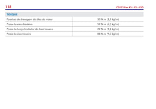 118 CG125 Fan KS • ES • ESD
TORQUE
Parafuso de drenagem do óleo do motor 30 N.m (3,1 kgf.m)
Porca do eixo dianteiro 59 N.m (6,0 kgf.m)
Porca do braço limitador do freio traseiro 22 N.m (2,2 kgf.m)
Porca do eixo traseiro 88 N.m (9,0 kgf.m)
 