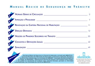 M a n u a l B á s i c o d e S e g u r a n ç a no T r â n s i t o
Normas Gerais de Circulação __________________________________________________	 2
Infração e Penalidade __________________________________________________________	 7
Renovação da Carteira Nacional de Habilitação _______________________________	11
Direção Defensiva ______________________________________________________________	12
Noções de Primeiros Socorros no Trânsito ____________________________________	25
Conceitos e Definições Legais __________________________________________________	42
Sinalização _____________________________________________________________________	49
1
3
5
2
4
6
7
Este Manual Básico de Segurança no Trânsito foi elaborado e revisado pela ABRACICLO –
Associação Brasileira dos Fabricantes de Motocicletas, Ciclomotores, Motonetas, Bicicletas e
Similares e seu conteúdo segue as orientações da ABRAMET – Associação Brasileira de Medicina
do Tráfego, do DENATRAN – Departamento Nacional de Trânsito e da Fundação Carlos Chagas,
e não poderá ser reproduzido por qualquer meio, incluindo fotocópia, gravação ou informação
computadorizada, sem autorização por escrito da ABRACICLO.
IMPORTANTE
Associação Brasileira dos Fabricantes
de Motocicletas, Ciclomotores,
Motonetas, Bicicletas e Similares
www.abraciclo.com.br
 