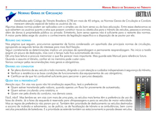2 Manual Básico de Segurança no Trânsito
Detalhadas pelo Código de Trânsito Brasileiro (CTB) em mais de 40 artigos, as Normas Gerais de Circulação e Conduta
merecem atenção especial de todos os usuários da via.
Algumas dessas normas podem ser aplicadas com o simples uso do bom senso ou da boa educação. Entre essas destacamos as
que advertem os usuários quanto a atos que possam constituir riscos ou obstáculos para o trânsito de veículos, pessoas e animais,
além de danos à propriedade pública ou privada. Entretanto, bom senso apenas não é suficiente para o restante das normas.
A maior parte delas exige do usuário o conhecimento da legislação específica e a disposição de se pautar por ela.
Resumo das normas
Nas páginas que seguem, procuramos apresentar de forma condensada um apanhado das principais normas de circulação,
agrupando-as segundo temas de interesse para mais fácil fixação.
Seguir corretamente as determinações implica um processo de aprendizagem e permanente reaprendizagem. No início a tarefa
exigirá um pouco de dedicação, mas com o tempo tudo fica automatizado de novo.
Dê uma boa leitura e procure memorizar o que lhe parecer mais importante. Mas guarde este Manual para referência futura.
Quando o assunto é trânsito, confiar só na memória pode custar caro.
Vamos começar pelas recomendações mais gerais e obrigatórias.
Deveres do condutor
X
X 	
Ter pleno domínio de seu veículo a todo momento, dirigindo-o com atenção e cuidados indispensáveis à segurança do trânsito;
X
X Verificar a existência e as boas condições de funcionamento dos equipamentos de uso obrigatório;
X
X 	
Certificar-se de que há combustível suficiente para percorrer o percurso desejado.
Quem tem a preferência?
Atenção aqui. Em vias nas quais não há sinalização específica, terá a preferência:
X
X 	
Quem estiver transitando pela rodovia, quando apenas um fluxo for proveniente de autoestrada;
X
X 	
Quem estiver circulando uma rotatória; e
X
X 	
Quem vier pela direita do condutor, nos demais casos.
Fácil, não? Mas lembre-se: em vias com mais de uma pista, os veículos mais lentos têm a preferência de uso da
faixa da direita. Já a faixa da esquerda é reservada para ultrapassagens e para os veículos de maior velocidade.
Mas as regras de preferência não param por aí. Também têm prioridade de deslocamento os veículos destinados
a socorro de incêndio e salvamento, os de polícia, os de fiscalização de trânsito e as ambulâncias, bem como
veículos precedidos de batedores. E a prioridade se estende também ao estacionamento e parada desses veículos.
Normas Gerais de Circulação
1
 