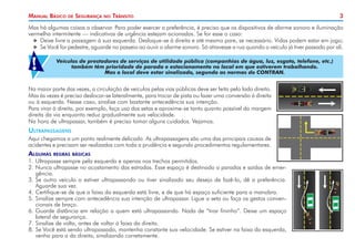 3
Manual Básico de Segurança no Trânsito
Na maior parte das vezes, a circulação de veículos pelas vias públicas deve ser feita pelo lado direito.
Mas às vezes é preciso deslocar-se lateralmente, para trocar de pista ou fazer uma conversão à direita
ou à esquerda. Nesse caso, sinalize com bastante antecedência sua intenção.
Para virar à direita, por exemplo, faça uso das setas e aproxime-se tanto quanto possível da margem
direita da via enquanto reduz gradualmente sua velocidade.
Na hora de ultrapassar, também é preciso tomar alguns cuidados. Vejamos.
Ultrapassagens
Aqui chegamos a um ponto realmente delicado. As ultrapassagens são uma das principais causas de
acidentes e precisam ser realizadas com toda a prudência e segundo procedimentos regulamentares.
Algumas regras básicas
1.	Ultrapasse sempre pela esquerda e apenas nos trechos permitidos.
2. 	
Nunca ultrapasse no acostamento das estradas. Esse espaço é destinado a paradas e saídas de emer-
gência.
3. 	
Se outro veículo o estiver ultrapassando ou tiver sinalizado seu desejo de fazê-Io, dê a preferência.
Aguarde sua vez.
4. 	
Certifique-se de que a faixa da esquerda está livre, e de que há espaço suficiente para a manobra.
5. 	
Sinalize sempre com antecedência sua intenção de ultrapassar. Ligue a seta ou faça os gestos conven-
cionais de braço.
6. 	
Guarde distância em relação a quem está ultrapassando. Nada de “tirar fininho”. Deixe um espaço
lateral de segurança.
7. 	
Sinalize de volta, antes de voltar à faixa da direita.
8. 	
Se Você está sendo ultrapassado, mantenha constante sua velocidade. Se estiver na faixa da esquerda,
venha para a da direita, sinalizando corretamente.
Mas há algumas coisas a observar. Para poder exercer a preferência, é preciso que os dispositivos de alarme sonoro e iluminação
vermelha intermitente — indicativos de urgência estejam acionados. Se for esse o caso:
X
X Deixe livre a passagem à sua esquerda. Desloque-se à direita e até mesmo pare, se necessário. Vidas podem estar em jogo;
X
X Se Você for pedestre, aguarde no passeio ao ouvir o alarme sonoro. Só atravesse a rua quando o veículo já tiver passado por ali.
Veículos de prestadores de serviços de utilidade pública (companhias de água, luz, esgoto, telefone, etc.)
também têm prioridade de parada e estacionamento no local em que estiverem trabalhando.
Mas o local deve estar sinalizado, segundo as normas do CONTRAN.
!
 